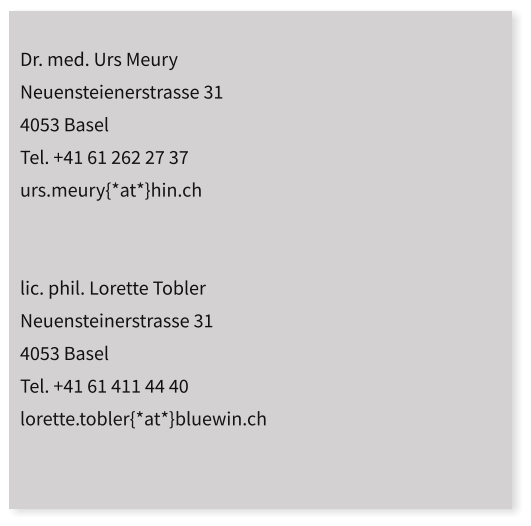 Dr. med. Urs Meury  Neuensteienerstrasse 31 4053 Basel Tel. +41 61 262 27 37 urs.meury{*at*}hin.ch   lic. phil. Lorette Tobler Neuensteinerstrasse 31 4053 Basel Tel. +41 61 411 44 40 lorette.tobler{*at*}bluewin.ch
